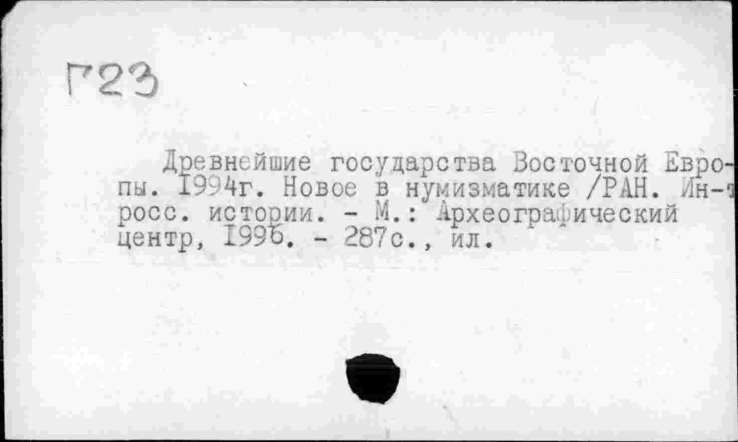 ﻿Г22)
Древнейшие государства Восточной Евро пы. 1994г. Новое в нумизматике /РАН. Ин-росс. истории. - М.: Археографический центр, 199Ь. - 287с., ил.